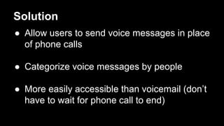Solution
 Allow users to send voice messages in place
of phone calls
 Categorize voice messages by people
 More easily accessible than voicemail (dont
have to wait for phone call to end)
 