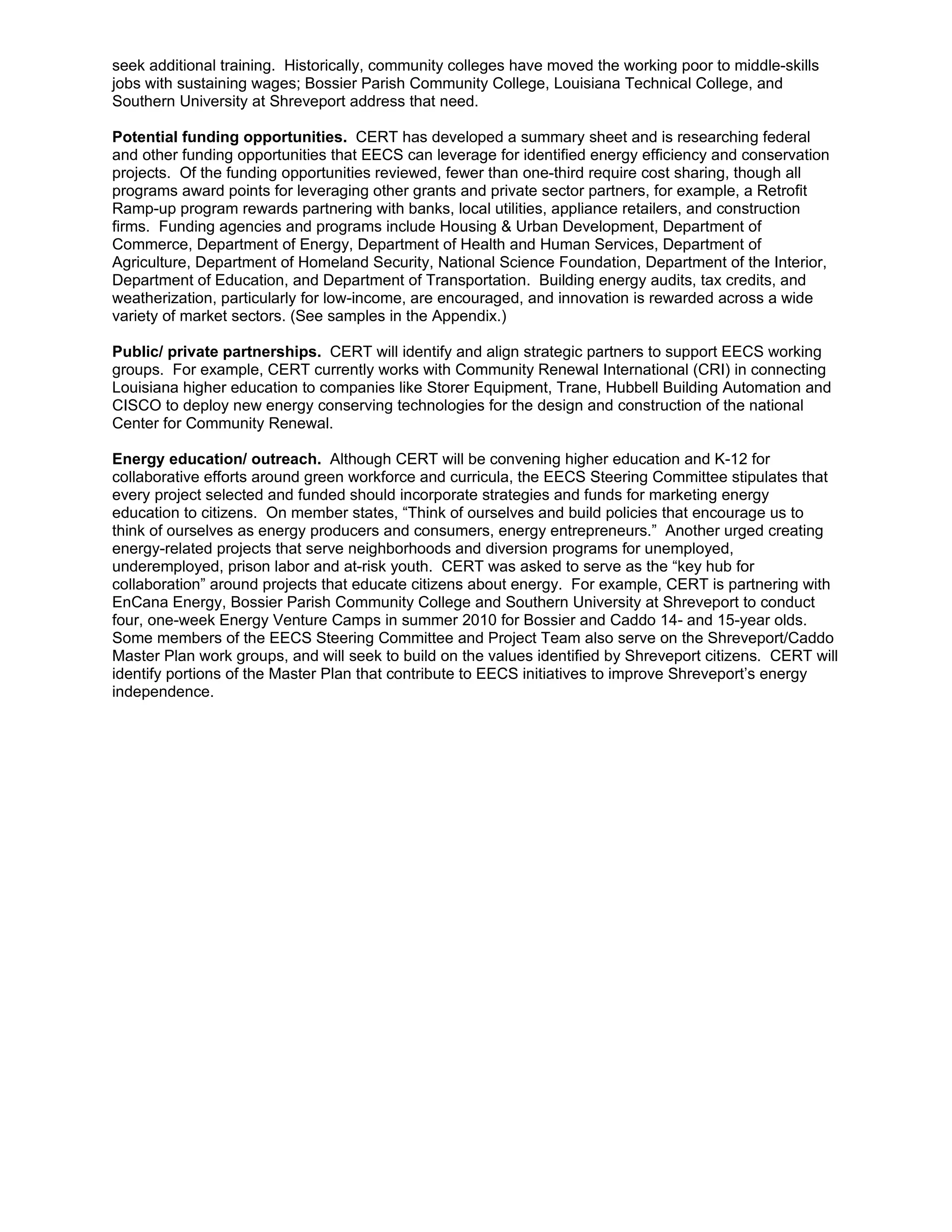 seek additional training. Historically, community colleges have moved the working poor to middle-skills
jobs with sustaining wages; Bossier Parish Community College, Louisiana Technical College, and
Southern University at Shreveport address that need.

Potential funding opportunities. CERT has developed a summary sheet and is researching federal
and other funding opportunities that EECS can leverage for identified energy efficiency and conservation
projects. Of the funding opportunities reviewed, fewer than one-third require cost sharing, though all
programs award points for leveraging other grants and private sector partners, for example, a Retrofit
Ramp-up program rewards partnering with banks, local utilities, appliance retailers, and construction
firms. Funding agencies and programs include Housing & Urban Development, Department of
Commerce, Department of Energy, Department of Health and Human Services, Department of
Agriculture, Department of Homeland Security, National Science Foundation, Department of the Interior,
Department of Education, and Department of Transportation. Building energy audits, tax credits, and
weatherization, particularly for low-income, are encouraged, and innovation is rewarded across a wide
variety of market sectors. (See samples in the Appendix.)

Public/ private partnerships. CERT will identify and align strategic partners to support EECS working
groups. For example, CERT currently works with Community Renewal International (CRI) in connecting
Louisiana higher education to companies like Storer Equipment, Trane, Hubbell Building Automation and
CISCO to deploy new energy conserving technologies for the design and construction of the national
Center for Community Renewal.

Energy education/ outreach. Although CERT will be convening higher education and K-12 for
collaborative efforts around green workforce and curricula, the EECS Steering Committee stipulates that
every project selected and funded should incorporate strategies and funds for marketing energy
education to citizens. On member states, “Think of ourselves and build policies that encourage us to
think of ourselves as energy producers and consumers, energy entrepreneurs.” Another urged creating
energy-related projects that serve neighborhoods and diversion programs for unemployed,
underemployed, prison labor and at-risk youth. CERT was asked to serve as the “key hub for
collaboration” around projects that educate citizens about energy. For example, CERT is partnering with
EnCana Energy, Bossier Parish Community College and Southern University at Shreveport to conduct
four, one-week Energy Venture Camps in summer 2010 for Bossier and Caddo 14- and 15-year olds.
Some members of the EECS Steering Committee and Project Team also serve on the Shreveport/Caddo
Master Plan work groups, and will seek to build on the values identified by Shreveport citizens. CERT will
identify portions of the Master Plan that contribute to EECS initiatives to improve Shreveport’s energy
independence.
 
