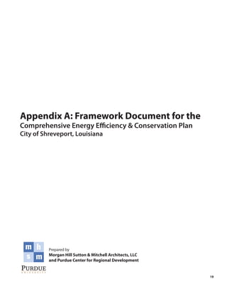Appendix A: Framework Document for the
Comprehensive Energy Efficiency & Conservation Plan
City of Shreveport, Louisiana




          Prepared by
          Morgan Hill Sutton & Mitchell Architects, LLC
          and Purdue Center for Regional Development


                                                          19
 