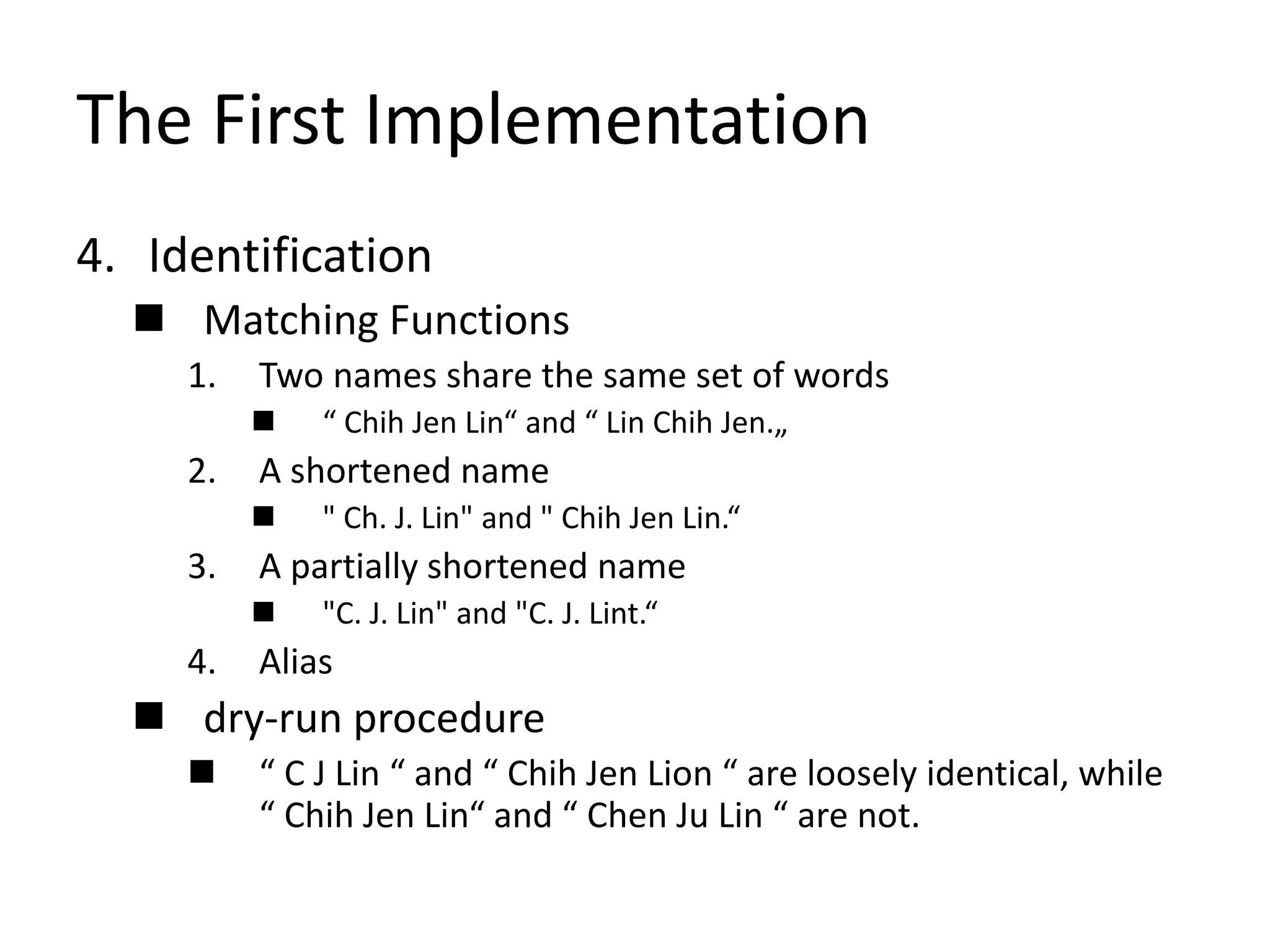 The First Implementation
4. Identification
 Matching Functions
1. Two names share the same set of words
 “ Chih Jen Lin“ and “ Lin Chih Jen.„
2. A shortened name
 " Ch. J. Lin" and " Chih Jen Lin.“
3. A partially shortened name
 "C. J. Lin" and "C. J. Lint.“
4. Alias
 dry-run procedure
 “ C J Lin “ and “ Chih Jen Lion “ are loosely identical, while
“ Chih Jen Lin“ and “ Chen Ju Lin “ are not.
 