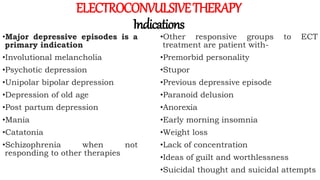 ELECTROCONVULSIVETHERAPY
Indications
•Major depressive episodes is a
primary indication
•Involutional melancholia
•Psychotic depression
•Unipolar bipolar depression
•Depression of old age
•Post partum depression
•Mania
•Catatonia
•Schizophrenia when not
responding to other therapies
•Other responsive groups to ECT
treatment are patient with-
•Premorbid personality
•Stupor
•Previous depressive episode
•Paranoid delusion
•Anorexia
•Early morning insomnia
•Weight loss
•Lack of concentration
•Ideas of guilt and worthlessness
•Suicidal thought and suicidal attempts
 