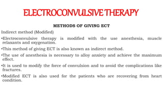 METHODS OF GIVING ECT
Indirect method (Modified)
•Electroconvulsive therapy is modified with the use anesthesia, muscle
relaxants and oxygenation.
•This method of giving ECT is also known as indirect method.
•The use of anesthesia is necessary to alloy anxiety and achieve the maximum
effect.
•It is used to modify the force of convulsion and to avoid the complications like
fractures.
•Modified ECT is also used for the patients who are recovering from heart
condition.
ELECTROCONVULSIVETHERAPY
 