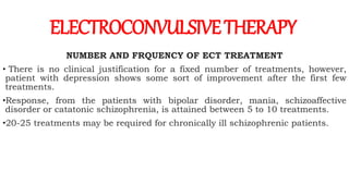 NUMBER AND FRQUENCY OF ECT TREATMENT
• There is no clinical justification for a fixed number of treatments, however,
patient with depression shows some sort of improvement after the first few
treatments.
•Response, from the patients with bipolar disorder, mania, schizoaffective
disorder or catatonic schizophrenia, is attained between 5 to 10 treatments.
•20-25 treatments may be required for chronically ill schizophrenic patients.
ELECTROCONVULSIVETHERAPY
 