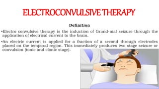 Definition
•Electro convulsive therapy is the induction of Grand-mal seizure through the
application of electrical current to the brain.
•An electric current is applied for a fraction of a second through electrodes
placed on the temporal region. This immediately produces two stage seizure or
convulsion (tonic and clonic stage).
ELECTROCONVULSIVETHERAPY
 