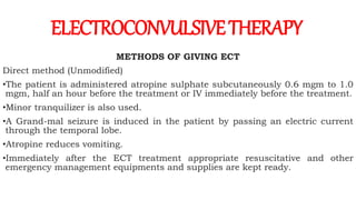 METHODS OF GIVING ECT
Direct method (Unmodified)
•The patient is administered atropine sulphate subcutaneously 0.6 mgm to 1.0
mgm, half an hour before the treatment or IV immediately before the treatment.
•Minor tranquilizer is also used.
•A Grand-mal seizure is induced in the patient by passing an electric current
through the temporal lobe.
•Atropine reduces vomiting.
•Immediately after the ECT treatment appropriate resuscitative and other
emergency management equipments and supplies are kept ready.
ELECTROCONVULSIVETHERAPY
 