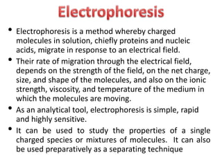 • Electrophoresis is a method whereby charged
molecules in solution, chiefly proteins and nucleic
acids, migrate in response to an electrical field.
• Their rate of migration through the electrical field,
depends on the strength of the field, on the net charge,
size, and shape of the molecules, and also on the ionic
strength, viscosity, and temperature of the medium in
which the molecules are moving.
• As an analytical tool, electrophoresis is simple, rapid
and highly sensitive.
• It can be used to study the properties of a single
charged species or mixtures of molecules. It can also
be used preparatively as a separating technique
 