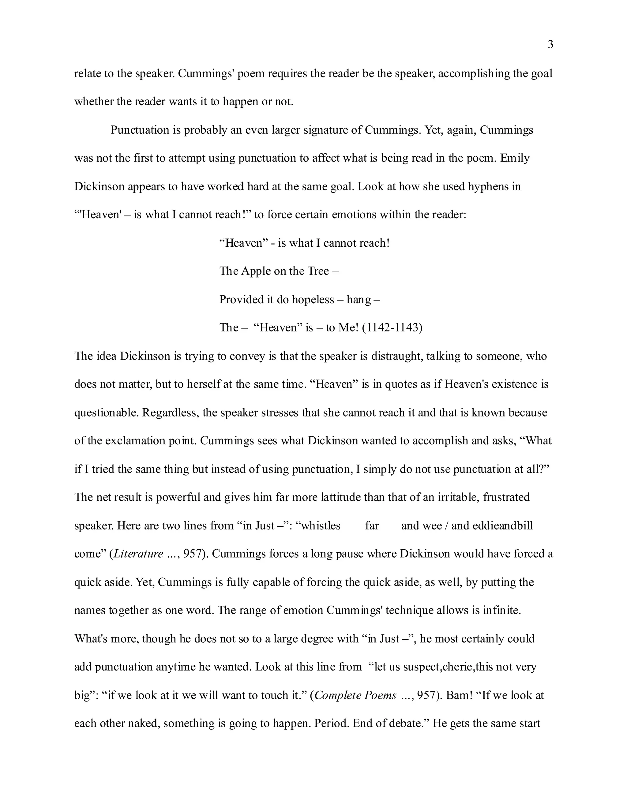 3

relate to the speaker. Cummings' poem requires the reader be the speaker, accomplishing the goal

whether the reader wants it to happen or not.

       Punctuation is probably an even larger signature of Cummings. Yet, again, Cummings

was not the first to attempt using punctuation to affect what is being read in the poem. Emily

Dickinson appears to have worked hard at the same goal. Look at how she used hyphens in

“'Heaven' – is what I cannot reach!” to force certain emotions within the reader:

                              “Heaven” - is what I cannot reach!

                              The Apple on the Tree –

                              Provided it do hopeless – hang –

                              The – “Heaven” is – to Me! (1142-1143)

The idea Dickinson is trying to convey is that the speaker is distraught, talking to someone, who

does not matter, but to herself at the same time. “Heaven” is in quotes as if Heaven's existence is

questionable. Regardless, the speaker stresses that she cannot reach it and that is known because

of the exclamation point. Cummings sees what Dickinson wanted to accomplish and asks, “What

if I tried the same thing but instead of using punctuation, I simply do not use punctuation at all?”

The net result is powerful and gives him far more lattitude than that of an irritable, frustrated

speaker. Here are two lines from “in Just –”: “whistles      far     and wee / and eddieandbill

come” (Literature …, 957). Cummings forces a long pause where Dickinson would have forced a

quick aside. Yet, Cummings is fully capable of forcing the quick aside, as well, by putting the

names together as one word. The range of emotion Cummings' technique allows is infinite.

What's more, though he does not so to a large degree with “in Just –”, he most certainly could

add punctuation anytime he wanted. Look at this line from “let us suspect,cherie,this not very

big”: “if we look at it we will want to touch it.” (Complete Poems …, 957). Bam! “If we look at

each other naked, something is going to happen. Period. End of debate.” He gets the same start
 
