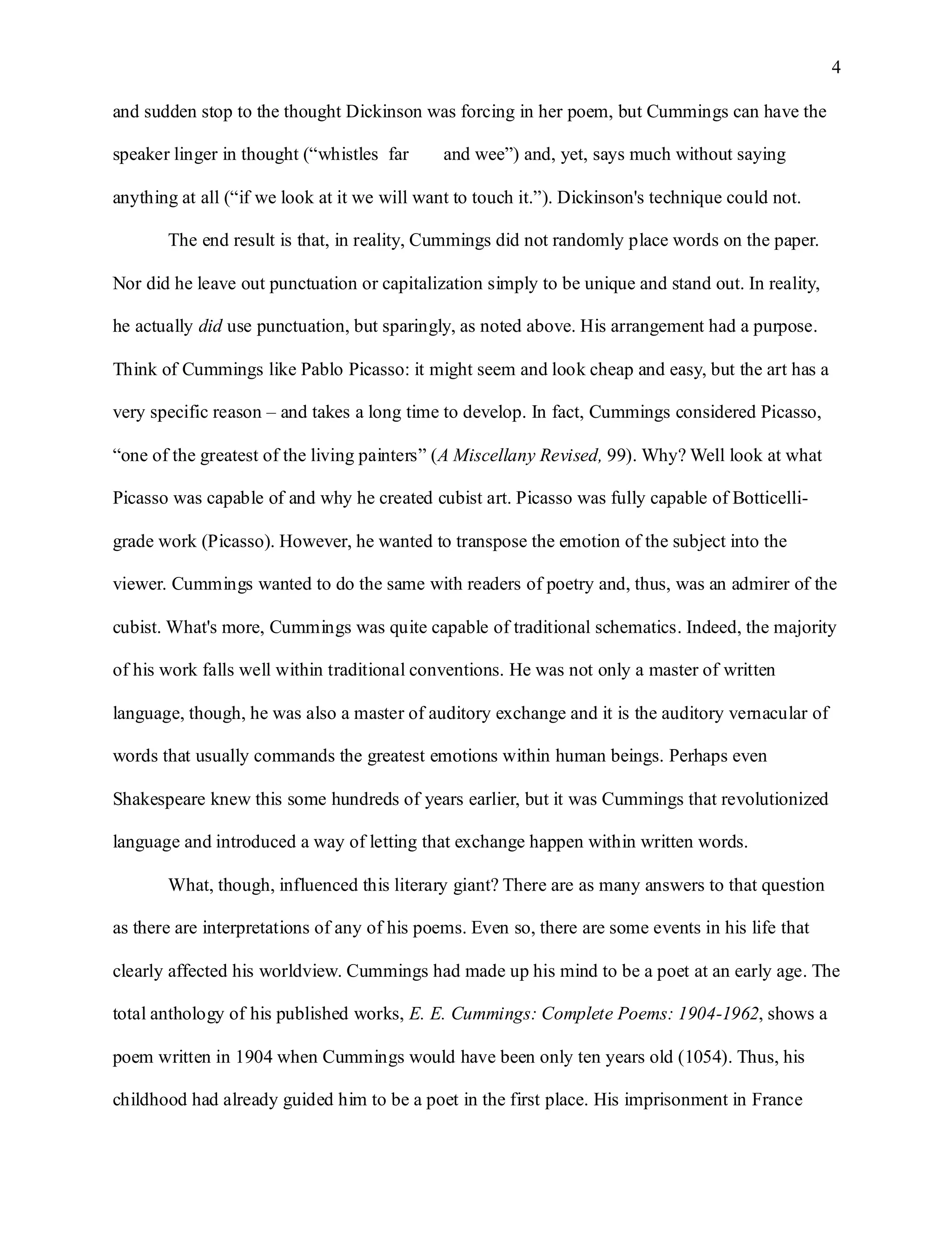 4

and sudden stop to the thought Dickinson was forcing in her poem, but Cummings can have the

speaker linger in thought (“whistles far      and wee”) and, yet, says much without saying

anything at all (“if we look at it we will want to touch it.”). Dickinson's technique could not.

       The end result is that, in reality, Cummings did not randomly place words on the paper.

Nor did he leave out punctuation or capitalization simply to be unique and stand out. In reality,

he actually did use punctuation, but sparingly, as noted above. His arrangement had a purpose.

Think of Cummings like Pablo Picasso: it might seem and look cheap and easy, but the art has a

very specific reason – and takes a long time to develop. In fact, Cummings considered Picasso,

“one of the greatest of the living painters” (A Miscellany Revised, 99). Why? Well look at what

Picasso was capable of and why he created cubist art. Picasso was fully capable of Botticelli-

grade work (Picasso). However, he wanted to transpose the emotion of the subject into the

viewer. Cummings wanted to do the same with readers of poetry and, thus, was an admirer of the

cubist. What's more, Cummings was quite capable of traditional schematics. Indeed, the majority

of his work falls well within traditional conventions. He was not only a master of written

language, though, he was also a master of auditory exchange and it is the auditory vernacular of

words that usually commands the greatest emotions within human beings. Perhaps even

Shakespeare knew this some hundreds of years earlier, but it was Cummings that revolutionized

language and introduced a way of letting that exchange happen within written words.

       What, though, influenced this literary giant? There are as many answers to that question

as there are interpretations of any of his poems. Even so, there are some events in his life that

clearly affected his worldview. Cummings had made up his mind to be a poet at an early age. The

total anthology of his published works, E. E. Cummings: Complete Poems: 1904-1962, shows a

poem written in 1904 when Cummings would have been only ten years old (1054). Thus, his

childhood had already guided him to be a poet in the first place. His imprisonment in France
 