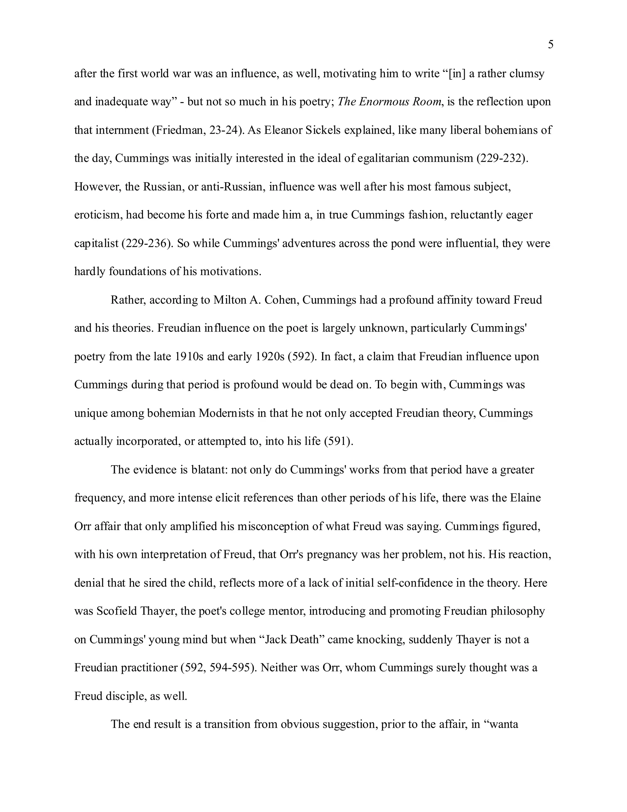 5

after the first world war was an influence, as well, motivating him to write “[in] a rather clumsy

and inadequate way” - but not so much in his poetry; The Enormous Room, is the reflection upon

that internment (Friedman, 23-24). As Eleanor Sickels explained, like many liberal bohemians of

the day, Cummings was initially interested in the ideal of egalitarian communism (229-232).

However, the Russian, or anti-Russian, influence was well after his most famous subject,

eroticism, had become his forte and made him a, in true Cummings fashion, reluctantly eager

capitalist (229-236). So while Cummings' adventures across the pond were influential, they were

hardly foundations of his motivations.

       Rather, according to Milton A. Cohen, Cummings had a profound affinity toward Freud

and his theories. Freudian influence on the poet is largely unknown, particularly Cummings'

poetry from the late 1910s and early 1920s (592). In fact, a claim that Freudian influence upon

Cummings during that period is profound would be dead on. To begin with, Cummings was

unique among bohemian Modernists in that he not only accepted Freudian theory, Cummings

actually incorporated, or attempted to, into his life (591).

       The evidence is blatant: not only do Cummings' works from that period have a greater

frequency, and more intense elicit references than other periods of his life, there was the Elaine

Orr affair that only amplified his misconception of what Freud was saying. Cummings figured,

with his own interpretation of Freud, that Orr's pregnancy was her problem, not his. His reaction,

denial that he sired the child, reflects more of a lack of initial self-confidence in the theory. Here

was Scofield Thayer, the poet's college mentor, introducing and promoting Freudian philosophy

on Cummings' young mind but when “Jack Death” came knocking, suddenly Thayer is not a

Freudian practitioner (592, 594-595). Neither was Orr, whom Cummings surely thought was a

Freud disciple, as well.

       The end result is a transition from obvious suggestion, prior to the affair, in “wanta
 