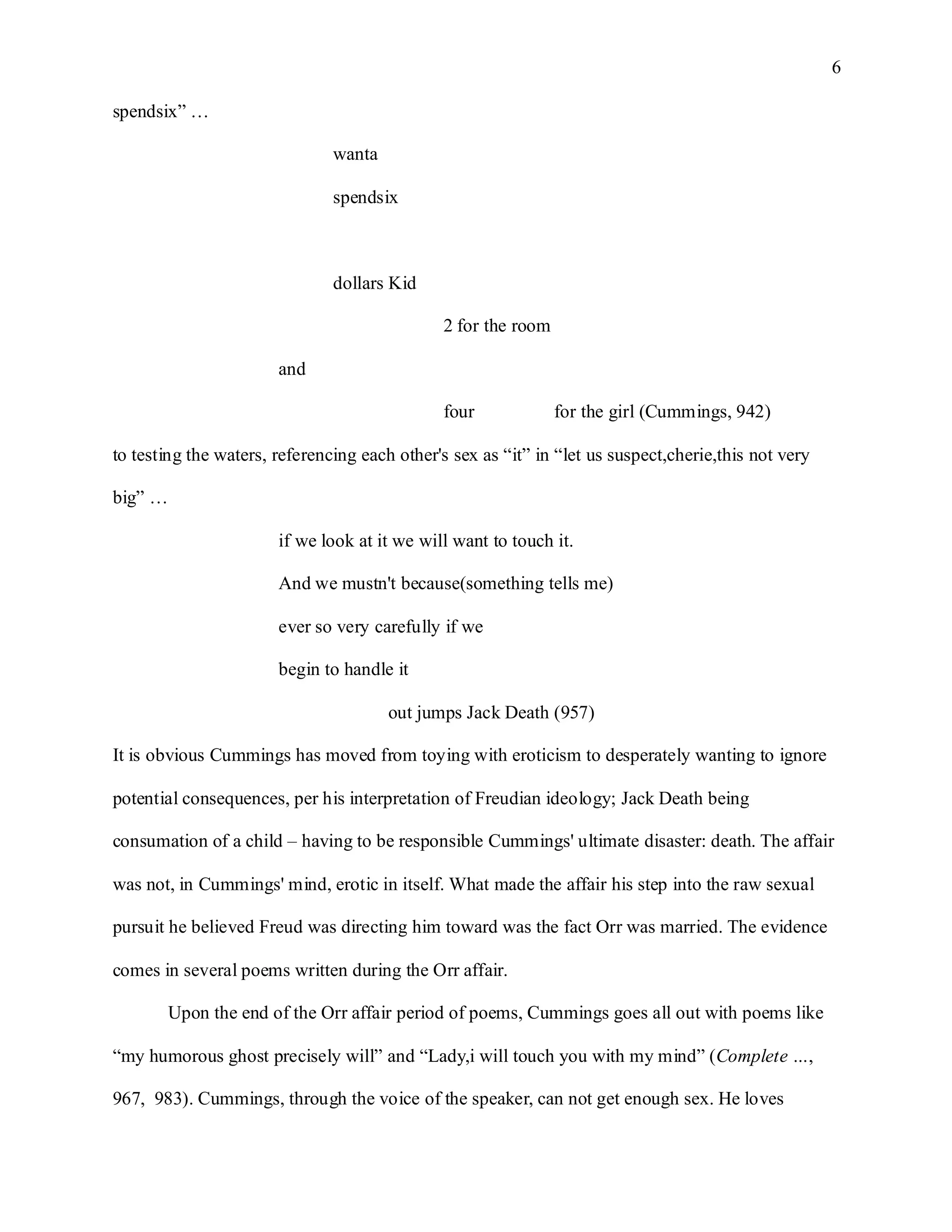 6

spendsix” …

                               wanta

                               spendsix



                               dollars Kid

                                              2 for the room

                       and

                                              four             for the girl (Cummings, 942)

to testing the waters, referencing each other's sex as “it” in “let us suspect,cherie,this not very

big” …

                       if we look at it we will want to touch it.

                       And we mustn't because(something tells me)

                       ever so very carefully if we

                       begin to handle it

                                       out jumps Jack Death (957)

It is obvious Cummings has moved from toying with eroticism to desperately wanting to ignore

potential consequences, per his interpretation of Freudian ideology; Jack Death being

consumation of a child – having to be responsible Cummings' ultimate disaster: death. The affair

was not, in Cummings' mind, erotic in itself. What made the affair his step into the raw sexual

pursuit he believed Freud was directing him toward was the fact Orr was married. The evidence

comes in several poems written during the Orr affair.

       Upon the end of the Orr affair period of poems, Cummings goes all out with poems like

“my humorous ghost precisely will” and “Lady,i will touch you with my mind” (Complete …,

967, 983). Cummings, through the voice of the speaker, can not get enough sex. He loves
 