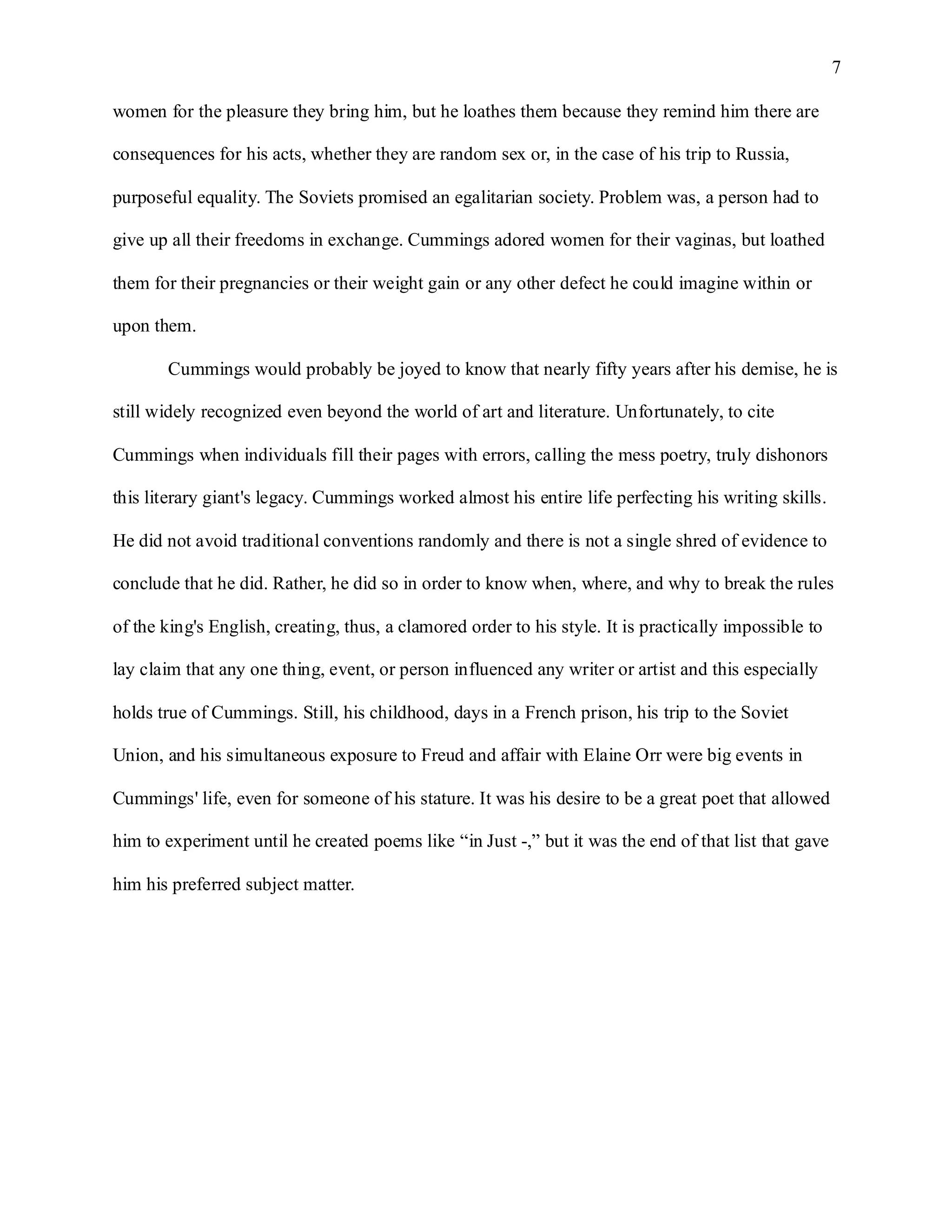7

women for the pleasure they bring him, but he loathes them because they remind him there are

consequences for his acts, whether they are random sex or, in the case of his trip to Russia,

purposeful equality. The Soviets promised an egalitarian society. Problem was, a person had to

give up all their freedoms in exchange. Cummings adored women for their vaginas, but loathed

them for their pregnancies or their weight gain or any other defect he could imagine within or

upon them.

       Cummings would probably be joyed to know that nearly fifty years after his demise, he is

still widely recognized even beyond the world of art and literature. Unfortunately, to cite

Cummings when individuals fill their pages with errors, calling the mess poetry, truly dishonors

this literary giant's legacy. Cummings worked almost his entire life perfecting his writing skills.

He did not avoid traditional conventions randomly and there is not a single shred of evidence to

conclude that he did. Rather, he did so in order to know when, where, and why to break the rules

of the king's English, creating, thus, a clamored order to his style. It is practically impossible to

lay claim that any one thing, event, or person influenced any writer or artist and this especially

holds true of Cummings. Still, his childhood, days in a French prison, his trip to the Soviet

Union, and his simultaneous exposure to Freud and affair with Elaine Orr were big events in

Cummings' life, even for someone of his stature. It was his desire to be a great poet that allowed

him to experiment until he created poems like “in Just -,” but it was the end of that list that gave

him his preferred subject matter.
 