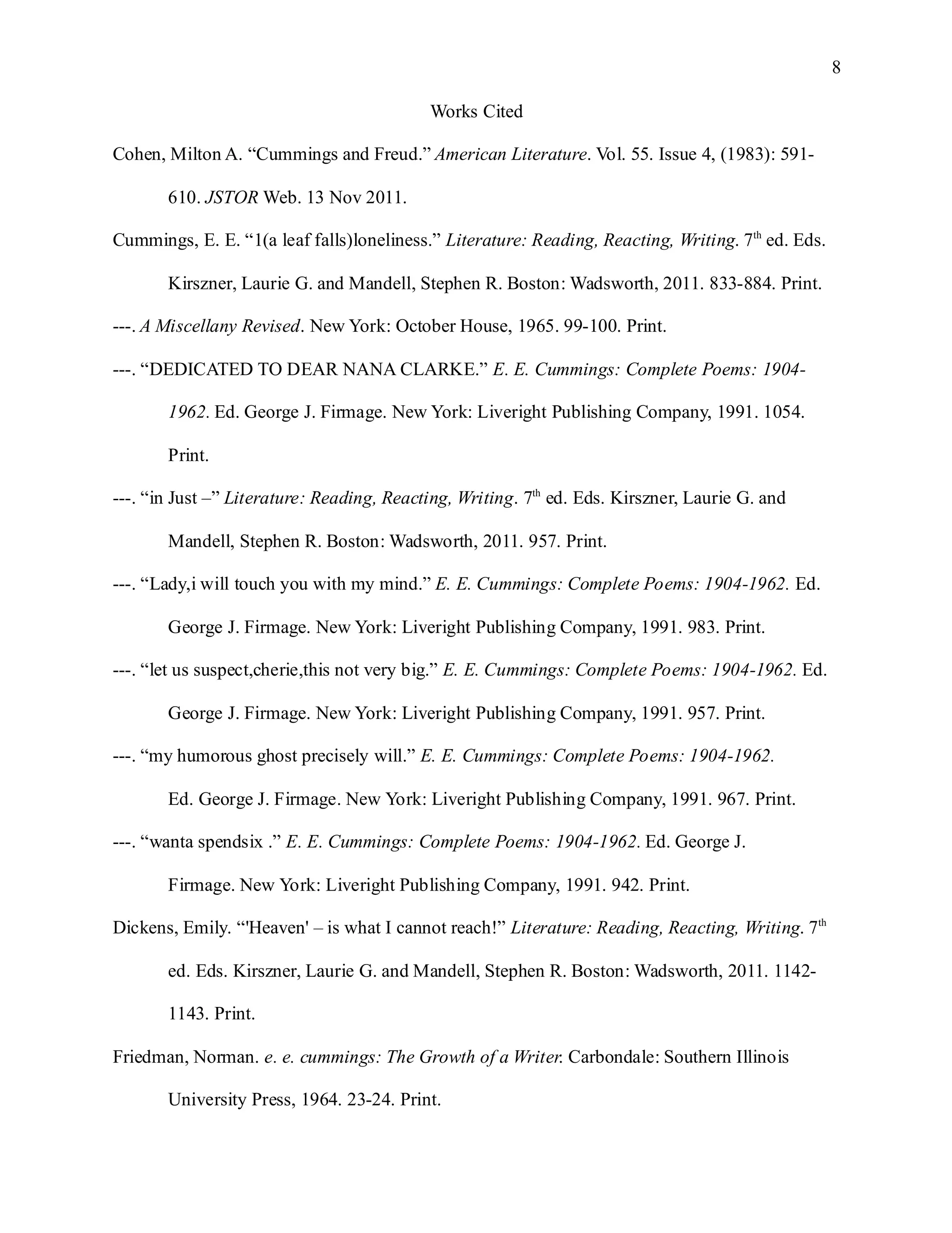 8

                                           Works Cited

Cohen, Milton A. “Cummings and Freud.” American Literature. Vol. 55. Issue 4, (1983): 591-

       610. JSTOR Web. 13 Nov 2011.

Cummings, E. E. “1(a leaf falls)loneliness.” Literature: Reading, Reacting, Writing. 7th ed. Eds.

       Kirszner, Laurie G. and Mandell, Stephen R. Boston: Wadsworth, 2011. 833-884. Print.

---. A Miscellany Revised. New York: October House, 1965. 99-100. Print.

---. “DEDICATED TO DEAR NANA CLARKE.” E. E. Cummings: Complete Poems: 1904-

       1962. Ed. George J. Firmage. New York: Liveright Publishing Company, 1991. 1054.

       Print.

---. “in Just –” Literature: Reading, Reacting, Writing. 7th ed. Eds. Kirszner, Laurie G. and

       Mandell, Stephen R. Boston: Wadsworth, 2011. 957. Print.

---. “Lady,i will touch you with my mind.” E. E. Cummings: Complete Poems: 1904-1962. Ed.

       George J. Firmage. New York: Liveright Publishing Company, 1991. 983. Print.

---. “let us suspect,cherie,this not very big.” E. E. Cummings: Complete Poems: 1904-1962. Ed.

       George J. Firmage. New York: Liveright Publishing Company, 1991. 957. Print.

---. “my humorous ghost precisely will.” E. E. Cummings: Complete Poems: 1904-1962.

       Ed. George J. Firmage. New York: Liveright Publishing Company, 1991. 967. Print.

---. “wanta spendsix .” E. E. Cummings: Complete Poems: 1904-1962. Ed. George J.

       Firmage. New York: Liveright Publishing Company, 1991. 942. Print.

Dickens, Emily. “'Heaven' – is what I cannot reach!” Literature: Reading, Reacting, Writing. 7th

       ed. Eds. Kirszner, Laurie G. and Mandell, Stephen R. Boston: Wadsworth, 2011. 1142-

       1143. Print.

Friedman, Norman. e. e. cummings: The Growth of a Writer. Carbondale: Southern Illinois

       University Press, 1964. 23-24. Print.
 