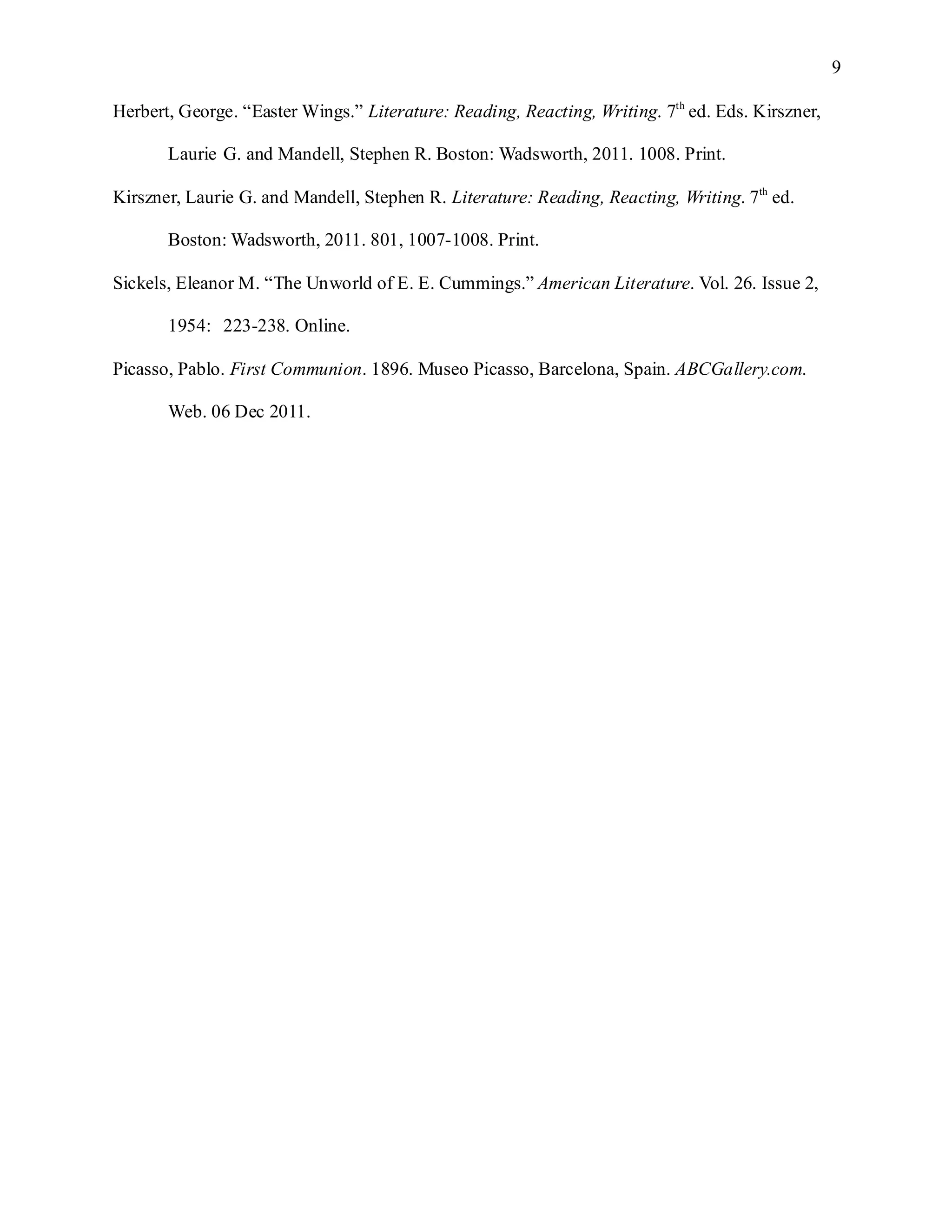 9

Herbert, George. “Easter Wings.” Literature: Reading, Reacting, Writing. 7th ed. Eds. Kirszner,

       Laurie G. and Mandell, Stephen R. Boston: Wadsworth, 2011. 1008. Print.

Kirszner, Laurie G. and Mandell, Stephen R. Literature: Reading, Reacting, Writing. 7th ed.

       Boston: Wadsworth, 2011. 801, 1007-1008. Print.

Sickels, Eleanor M. “The Unworld of E. E. Cummings.” American Literature. Vol. 26. Issue 2,

       1954: 223-238. Online.

Picasso, Pablo. First Communion. 1896. Museo Picasso, Barcelona, Spain. ABCGallery.com.

       Web. 06 Dec 2011.
 