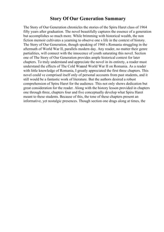 Story Of Our Generation Summary
The Story of Our Generation chronicles the stories of the Spiru Haret class of 1964
fifty years after graduation. The novel beautifully captures the essence of a generation
but accomplishes so much more. While brimming with historical wealth, the non
fiction memoir cultivates a yearning to observe one s life in the context of history.
The Story of Our Generation, though speaking of 1960 s Romania struggling in the
aftermath of World War II, parallels modern day. Any reader, no matter their genre
partialities, will connect with the innocence of youth saturating this novel. Section
one of The Story of Our Generation provides ample historical context for later
chapters. To truly understand and appreciate the novel in its entirety, a reader must
understand the effects of The Cold Warand World War II on Romania. As a reader
with little knowledge of Romania, I greatly appreciated the first three chapters. This
novel could ve comprised itself only of personal accounts from past students, and it
still would be a fantastic work of literature. But the authors desired a robust
comprehension of Spiru Haret for the audience. This not only shows dedication but
great consideration for the reader. Along with the history lesson provided in chapters
one through three, chapters four and five conceptually develop what Spiru Haret
meant to these students. Because of this, the tone of these chapters present an
informative, yet nostalgic presences. Though section one drags along at times, the
 