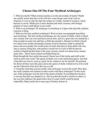 Choose One Of The Four Mythical Archetypes
1. What are myths? What evidence points us to the universality of myths? Myths
are usually stories that have to do with how some things came to be, such as
religions or even to why the tiger has stripes on it body, instead of saying it s there
because it can be. Myths give a more detailed and more visionary and stronger
purpose to some small things in our world.
2. What is an archetype? An archetype is something or a figure that typically explains
a person or thing.
3. What are the four mythical archetypes? Write at least one paragraph describing
each archetype. The four mythical archetypes are, the queen of sheba, which is based
on a woman who was wise and had a cloven foot, such as a goat who was tricked by a
king in order to marry her and bare a child, the second is, Shangri la which is based
on a place were monks and people of peace lived in harmony ready to spread the
peace and save people who would come of need, then there is king arthur who was
once a curious young boy, who pulled a sword out of a rock to then be proven
worthy of high king.then there is the story of jason, which was about a boy named
jason who ... Show more content on Helpwriting.net ...
Read through the four myths discussed. Choose one of the myths and retell in the
myth in your own words. The queen of sheba was a very interesting queen, who had
a foot that was cloven, such as a goat. So he wanted to see for himself. He polished
his floors till they were like glass and as the queen of sheba walked across it he could
see the reflection of her foot, that was as told.
5. Using the myth that you just retold, what archetypes exist in the myth? How does
the myth compare and contrast to other myths with these archetypes? In this myth
one of the archetypes was the foot of the queen of sheba. It resembled her because
it was her foot that was shaped as so. The way that this myth is similar to others, is
the way they add how the queen had a foot of a goat which would be pretty
impossible. Many myths have some type of fantasy feature in
 