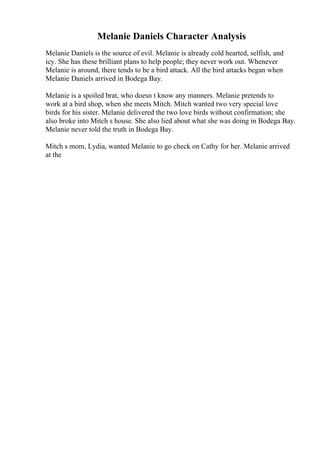 Melanie Daniels Character Analysis
Melanie Daniels is the source of evil. Melanie is already cold hearted, selfish, and
icy. She has these brilliant plans to help people; they never work out. Whenever
Melanie is around, there tends to be a bird attack. All the bird attacks began when
Melanie Daniels arrived in Bodega Bay.
Melanie is a spoiled brat, who doesn t know any manners. Melanie pretends to
work at a bird shop, when she meets Mitch. Mitch wanted two very special love
birds for his sister. Melanie delivered the two love birds without confirmation; she
also broke into Mitch s house. She also lied about what she was doing in Bodega Bay.
Melanie never told the truth in Bodega Bay.
Mitch s mom, Lydia, wanted Melanie to go check on Cathy for her. Melanie arrived
at the
 