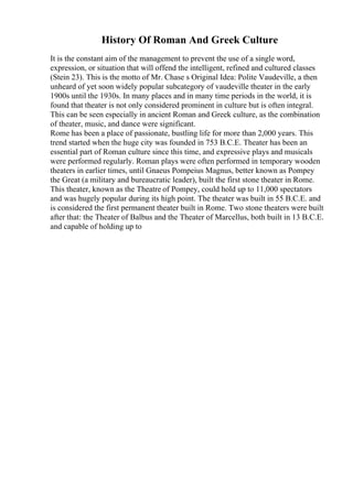 History Of Roman And Greek Culture
It is the constant aim of the management to prevent the use of a single word,
expression, or situation that will offend the intelligent, refined and cultured classes
(Stein 23). This is the motto of Mr. Chase s Original Idea: Polite Vaudeville, a then
unheard of yet soon widely popular subcategory of vaudeville theater in the early
1900s until the 1930s. In many places and in many time periods in the world, it is
found that theater is not only considered prominent in culture but is often integral.
This can be seen especially in ancient Roman and Greek culture, as the combination
of theater, music, and dance were significant.
Rome has been a place of passionate, bustling life for more than 2,000 years. This
trend started when the huge city was founded in 753 B.C.E. Theater has been an
essential part of Roman culture since this time, and expressive plays and musicals
were performed regularly. Roman plays were often performed in temporary wooden
theaters in earlier times, until Gnaeus Pompeius Magnus, better known as Pompey
the Great (a military and bureaucratic leader), built the first stone theater in Rome.
This theater, known as the Theatre of Pompey, could hold up to 11,000 spectators
and was hugely popular during its high point. The theater was built in 55 B.C.E. and
is considered the first permanent theater built in Rome. Two stone theaters were built
after that: the Theater of Balbus and the Theater of Marcellus, both built in 13 B.C.E.
and capable of holding up to
 