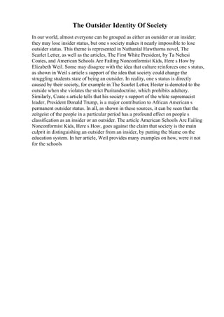 The Outsider Identity Of Society
In our world, almost everyone can be grouped as either an outsider or an insider;
they may lose insider status, but one s society makes it nearly impossible to lose
outsider status. This theme is represented in Nathanial Hawthorns novel, The
Scarlet Letter, as well as the articles, The First White President, by Ta Nehesi
Coates, and American Schools Are Failing Nonconformist Kids, Here s How by
Elizabeth Weil. Some may disagree with the idea that culture reinforces one s stutus,
as shown in Weil s article s support of the idea that society could change the
struggling students state of being an outsider. In reality, one s status is directly
caused by their society, for example in The Scarlet Letter, Hester is demoted to the
outside when she violates the strict Puritandoctrine, which prohibits adultery.
Similarly, Coate s article tells that his society s support of the white supremacist
leader, President Donald Trump, is a major contribution to African American s
permanent outsider status. In all, as shown in these sources, it can be seen that the
zeitgeist of the people in a particular period has a profound effect on people s
classification as an insider or an outsider. The article American Schools Are Failing
Nonconformist Kids, Here s How, goes against the claim that society is the main
culprit in distinguishing an outsider from an insider, by putting the blame on the
education system. In her article, Weil provides many examples on how, were it not
for the schools
 