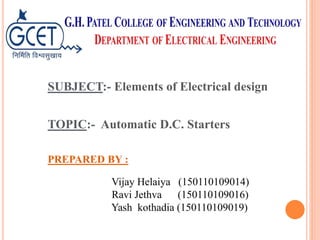 SUBJECT:- Elements of Electrical design
TOPIC:- Automatic D.C. Starters
PREPARED BY :
Vijay Helaiya (150110109014)
Ravi Jethva (150110109016)
Yash kothadia (150110109019)
 