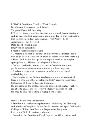 EED-470 Practicum Teacher Work Sample
Benchmark Assessment and Rubric
Targeted Essential Learning
Effective literacy teaching focuses on research-based strategies
and utilizes student assessment data in order to plan instruction
that improves student achievement. (InTASC 4, 6, 7)
Assessment Tool Selected
Data-based lesson plans
Intervention activities
Specific Performance/Task(s)
· Generate a variety of formal and informal assessment tools
that align with instruction in order to measure student learning.
· Select and utilize best practice implementation strategies
appropriate to different developmental levels.
· Collect, maintain, and use records of student work and
performance/achievement to monitor student progress.
· Analyze assessment outcomes to inform instructional
methodologies.
· Collaborate in the design, implementation, and support of
learning programs that develop students’ academic abilities.
Relevancy of Task to Teacher Candidate
By engaging in the instruction and assessment cycle, teachers
are able to create more effective literacy instruction that is
tailored to student reading development levels.
General Practicum Information
· Practicum experience requirements, including the diversity
and number of required hours for this course are specified in the
College of Education Teacher Preparation Programs
Practicum/Field Experience Manual.
· Complete the Practicum/Field Experience Observation and
 