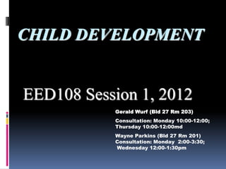 CHILD DEVELOPMENT


EED108 Session 1, 2012
           Gerald Wurf (Bld 27 Rm 203)
           Consultation: Monday 10:00-12:00;
           Thursday 10:00-12:00md
           Wayne Parkins (Bld 27 Rm 201)
           Consultation: Monday 2:00-3:30;
           Wednesday 12:00-1:30pm
 