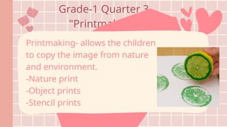 Grade-1 Quarter 3
"Printmaking"
Printmaking- allows the children
to copy the image from nature
and environment.
-Nature print
-Object prints
-Stencil prints
 