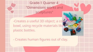 Grade-1 Quarter 4
"Dimensions works and
sculptures"
-Creates a useful 3D object; a container,
bowl, using recycle materials like
plastic bottles.
- Creates human figures out of clay.
 