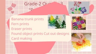 Grade-2 Quarter 3
"Printmaking"
Banana trunk prints
Fern prints
Eraser prints
Found object prints Cut out designs
Card making
 