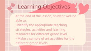 Learning Objectives
At the end of the lesson, student well be
able to;
•Identify the appropriate teaching
strategies, activities and learning
resources for different grade level
• Make a sample of art activities for the
different grade levels.
 