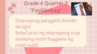 Disensyong panggilid (border
design)
Relief print ng disensyong may
etnikong motif Paggawa ng
relief mold.
Grade-4 Quarter 3
"Paglilimbag"
 