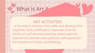 What is Art Activities?
- is the way to enhance their skills and develop their
cognitive. Early childhood is important time for
hands-on, self directed learning. Meaningful art
experiences provide with authentic self-expression
the freedom of choice, and feelings.
ART ACTIVITIES
 