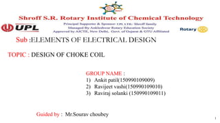 Sub :ELEMENTS OF ELECTRICAL DESIGN
TOPIC : DESIGN OF CHOKE COIL
1
GROUP NAME :
1) Ankit patil(150990109009)
2) Ravijeet vashi(150990109010)
3) Raviraj solanki (150990109011)
Guided by : Mr.Sourav choubey
 