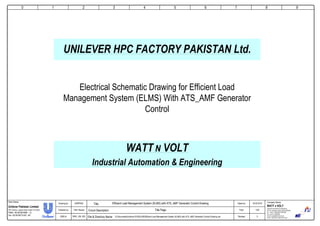 0
Company Name:Client Name:
WATT N VOLT
Industrial Automation & Engineering
18th-km. Ferozepur Road, Lahore Pakistan.
Tel: +92 42 35401829 ,35401830
Fax: +92 42 35820830
E-mail: wnv@wattnvolt.com.pk
Visit us: http://www.wattnvolt.com.pk
Unilever Pakistan Limited
HPC Factory, Leghari Road, Rahim Yar Khan
PABX +92 68 5874906 – 12
Fax +92 68 58775162 - 68
Dated by:
Folio:
Revised:
19-03-2015
1/26
0
Drawing by:
Checked by:
DWG #:
SARFRAZ
Tahir Rasool
WNV_UNI_003
Efficient Load Management System (ELMS) with ATS_AMF Generator Control Drawing
Title Page
D:DocumentsUnilever RYKELMSEfficient Load Management System (ELMS) with ATS_AMF Generator Control Drawing.vsdFile & Directory Name:
Circuit Description:
Title:
1 2 3 4 5 6 7 8 9
Electrical Schematic Drawing for Efficient Load
Management System (ELMS) With ATS_AMF Generator
Control
UNILEVER HPC FACTORY PAKISTAN Ltd.
WATT N VOLT
Industrial Automation & Engineering
 