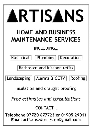 HOME AND BUSINESS
MAINTENANCE SERVICES
INCLUDING…
Electrical Plumbing Decorationi
Bathroom and kitchen refitsi
Landscaping Alarms & CCTV Roofingi
Insulation and draught proofingi
Free estimates and consultations
CONTACT…
Telephone 07720 677723 or 01905 29011
Email artisans.worcester@gmail.com
 