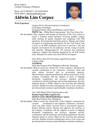 Home Address:
Candaba, Pampanga, Philippines
Phone +63 9178879017 / +63 9228188205
Email address: aldwincorp@yahoo.com
Aldwin Lim Corpuz
Work Experience
(August 2013 to Present) Logistics Coordinator /
Crop Inputs Coordinator,
Designated Safety officer and Pollution control officer
PMFTC Inc. – Philip Morris International - Sta. Cruz, Ilocos Sur
Job description: Plan, organize, and manage all functions of Sta. Cruz station to
ensure a seamless station operation involving multiple vendors
while meeting all quality standards and complying with PMI
operations, Environmental and Safety policies. Manage and control
all aspects of warehousing and logistics for Sta. Cruz Station with
a focus on all PMI compliance provisions to provide a safe and
hygienic environment for all employees and the storage of goods
and materials. Manage/supervise 130 seasonal and contractual
employees. Support leaf planning department for all SAP related
tasks. Maintains lot orders and creates PO for all imports.
(July 2010 to June 2013) Inventory Agent/Team Leader
Logistics Dept.
Air2100 Inc
Subic Bay Freeport Zone, Philippines/ Merville, Paranaque
Job description: Help to ensure the smooth flow of the company’s operations by
constant coordination to the contractors, customers, client and
other entities involved such as government agencies.
Monitors/books import/export/domestic deliveries/activities of the
company. Coordinate with the suppliers in terms of shipping
documents completeness and accuracy, shipment arrivals,
coordination with the brokerage and trucking department. Encodes
shipment details in WMS. Supervise the receiving and outbound
activities. Handles inventory management such as cycle counts and
provide pertinent inventory reports.Handles warehouse cleanliness.
(Nov 2007-March 2010) Clerk/encoder in title
Kuehne-Nagel Subic Logistics Inc.
(KNSLI) Under SRGPI/StaffAlliance Agency
Subic Bay Freeport Zone, Philippines
Job description: Help to ensure the smooth flow of the company’s operations by
constant coordination to the suppliers, contractors, customers,
client and other entities involved such as government agencies.
Prepare different reports. Monitor and supervise the activities of
the company. Coordinate with the suppliers in terms of shipping
documents completeness and accuracy, shipment arrivals,
coordination with the brokerage and trucking department. Encodes
shipment details in system. Supervise the receiving and outbound
activities. Handles inventory management such as cycle counts and
provide pertinent inventory reports.Handles warehouse cleanliness.
 