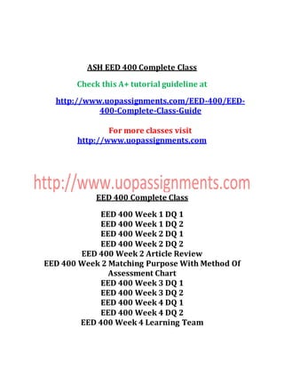 ASH EED 400 Complete Class
Check this A+ tutorial guideline at
http://www.uopassignments.com/EED-400/EED-
400-Complete-Class-Guide
For more classes visit
http://www.uopassignments.com
EED 400 Complete Class
EED 400 Week 1 DQ 1
EED 400 Week 1 DQ 2
EED 400 Week 2 DQ 1
EED 400 Week 2 DQ 2
EED 400 Week 2 Article Review
EED 400 Week 2 Matching Purpose With Method Of
Assessment Chart
EED 400 Week 3 DQ 1
EED 400 Week 3 DQ 2
EED 400 Week 4 DQ 1
EED 400 Week 4 DQ 2
EED 400 Week 4 Learning Team
 