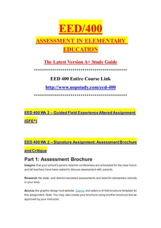 EED/400
ASSESSMENT IN ELEMENTARY
EDUCATION
The Latest Version A+ Study Guide
**********************************************
EED 400 Entire Course Link
http://www.uopstudy.com/eed-400
**********************************************
EED 400 Wk 2 – Guided Field ExperienceAltered Assignment
(GFE^)
EED 400 Wk 2 – Signature Assignment: AssessmentBrochure
and Critique
Part 1: Assessment Brochure
Imagine that your school’s parent–teacher conferences are scheduled for the near future
and all teachers have been asked to discuss assessment with parents.
Research the state- and district-mandated assessments and tests for elementary schools
in your area.
Access the graphic-design tool website, Canva, and select a tri-fold brochure template for
this assignment. Note: You may also create your brochure using another brochure tool as
approved by your instructor.
 