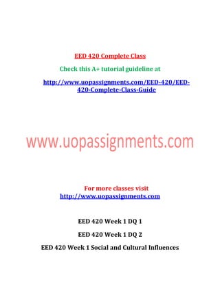 EED 420 Complete Class
Check this A+ tutorial guideline at
http://www.uopassignments.com/EED-420/EED-
420-Complete-Class-Guide
For more classes visit
http://www.uopassignments.com
EED 420 Week 1 DQ 1
EED 420 Week 1 DQ 2
EED 420 Week 1 Social and Cultural Influences
 