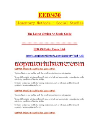EED/430
Elementary Methods - Social Studies
The Latest Version A+ Study Guide
**********************************************
EED 430 Entire Course Link
https://uoptutorialstore.com/category/eed-430/
******************************
EED 430 Week 2 Social Studies Lesson Plan
 Teacher objectives and teaching goals that include appropriate scope and sequence

 Various differentiated activities and specific tasks to include and accommodate various learning styles
and diverse populations of learning abilities

 Strategies to adjust and modify the learning environment, such as individual, collaborative and
cooperative groups, pairing, and so on
EED 430 Week 2 Social Studies Lesson Plan
 Teacher objectives and teaching goals that include appropriate scope and sequence

 Various differentiated activities and specific tasks to include and accommodate various learning styles
and diverse populations of learning abilities

 Strategies to adjust and modify the learning environment, such as individual, collaborative and
cooperative groups, pairing, and so on
EED 430 Week 2 Social Studies Lesson Plan
 