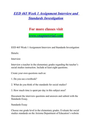 EED 465 Week 1 Assignment Interview and
Standards Investigation
For more classes visit
www.snaptutorial.com
EED 465 Week 1 Assignment Interview and Standards Investigation
Details:
Interview
Interview a teacher in the elementary grades regarding the teacher’s
social studies instruction. Include at least eight questions.
Create your own questions such as:
1. Do you use a textbook?
2. What do you think of the standards for social studies?
3. How much time is spent per day in this subject area?
Document the interview questions and answers and submit with the
Standards Essay.
Standards Essay
Choose one grade level in the elementary grades. Evaluate the social
studies standards on the Arizona Department of Education’s website
 
