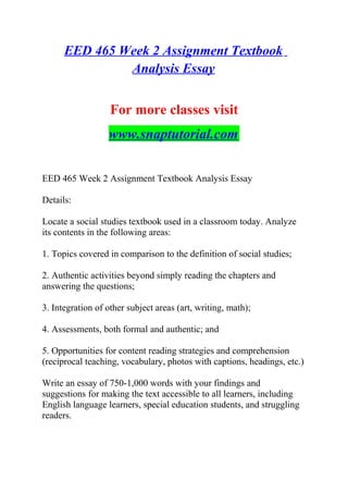 EED 465 Week 2 Assignment Textbook
Analysis Essay
For more classes visit
www.snaptutorial.com
EED 465 Week 2 Assignment Textbook Analysis Essay
Details:
Locate a social studies textbook used in a classroom today. Analyze
its contents in the following areas:
1. Topics covered in comparison to the definition of social studies;
2. Authentic activities beyond simply reading the chapters and
answering the questions;
3. Integration of other subject areas (art, writing, math);
4. Assessments, both formal and authentic; and
5. Opportunities for content reading strategies and comprehension
(reciprocal teaching, vocabulary, photos with captions, headings, etc.)
Write an essay of 750-1,000 words with your findings and
suggestions for making the text accessible to all learners, including
English language learners, special education students, and struggling
readers.
 