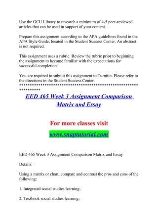 Use the GCU Library to research a minimum of 4-5 peer-reviewed
articles that can be used in support of your content.
Prepare this assignment according to the APA guidelines found in the
APA Style Guide, located in the Student Success Center. An abstract
is not required.
This assignment uses a rubric. Review the rubric prior to beginning
the assignment to become familiar with the expectations for
successful completion.
You are required to submit this assignment to Turnitin. Please refer to
the directions in the Student Success Center.
********************************************************
**********
EED 465 Week 3 Assignment Comparison
Matrix and Essay
For more classes visit
www.snaptutorial.com
EED 465 Week 3 Assignment Comparison Matrix and Essay
Details:
Using a matrix or chart, compare and contrast the pros and cons of the
following:
1. Integrated social studies learning;
2. Textbook social studies learning;
 