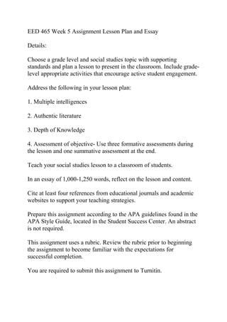 EED 465 Week 5 Assignment Lesson Plan and Essay
Details:
Choose a grade level and social studies topic with supporting
standards and plan a lesson to present in the classroom. Include grade-
level appropriate activities that encourage active student engagement.
Address the following in your lesson plan:
1. Multiple intelligences
2. Authentic literature
3. Depth of Knowledge
4. Assessment of objective- Use three formative assessments during
the lesson and one summative assessment at the end.
Teach your social studies lesson to a classroom of students.
In an essay of 1,000-1,250 words, reflect on the lesson and content.
Cite at least four references from educational journals and academic
websites to support your teaching strategies.
Prepare this assignment according to the APA guidelines found in the
APA Style Guide, located in the Student Success Center. An abstract
is not required.
This assignment uses a rubric. Review the rubric prior to beginning
the assignment to become familiar with the expectations for
successful completion.
You are required to submit this assignment to Turnitin.
 