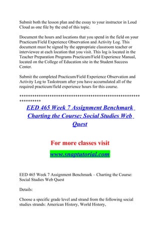 Submit both the lesson plan and the essay to your instructor in Loud
Cloud as one file by the end of this topic.
Document the hours and locations that you spend in the field on your
Practicum/Field Experience Observation and Activity Log. This
document must be signed by the appropriate classroom teacher or
interviewee at each location that you visit. This log is located in the
Teacher Preparation Programs Practicum/Field Experience Manual,
located on the College of Education site in the Student Success
Center.
Submit the completed Practicum/Field Experience Observation and
Activity Log to Taskstream after you have accumulated all of the
required practicum/field experience hours for this course.
********************************************************
**********
EED 465 Week 7 Assignment Benchmark
Charting the Course: Social Studies Web
Quest
For more classes visit
www.snaptutorial.com
EED 465 Week 7 Assignment Benchmark – Charting the Course:
Social Studies Web Quest
Details:
Choose a specific grade level and strand from the following social
studies strands: American History, World History,
 