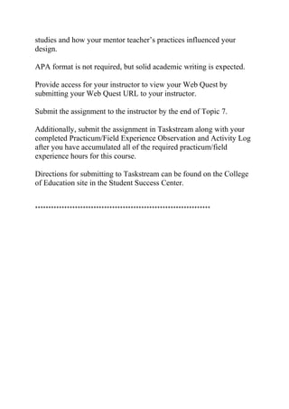 studies and how your mentor teacher’s practices influenced your
design.
APA format is not required, but solid academic writing is expected.
Provide access for your instructor to view your Web Quest by
submitting your Web Quest URL to your instructor.
Submit the assignment to the instructor by the end of Topic 7.
Additionally, submit the assignment in Taskstream along with your
completed Practicum/Field Experience Observation and Activity Log
after you have accumulated all of the required practicum/field
experience hours for this course.
Directions for submitting to Taskstream can be found on the College
of Education site in the Student Success Center.
******************************************************************
 