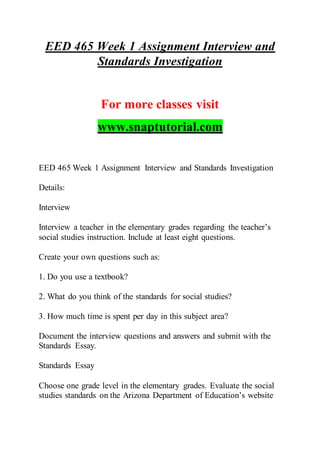 EED 465 Week 1 Assignment Interview and
Standards Investigation
For more classes visit
www.snaptutorial.com
EED 465 Week 1 Assignment Interview and Standards Investigation
Details:
Interview
Interview a teacher in the elementary grades regarding the teacher’s
social studies instruction. Include at least eight questions.
Create your own questions such as:
1. Do you use a textbook?
2. What do you think of the standards for social studies?
3. How much time is spent per day in this subject area?
Document the interview questions and answers and submit with the
Standards Essay.
Standards Essay
Choose one grade level in the elementary grades. Evaluate the social
studies standards on the Arizona Department of Education’s website
 