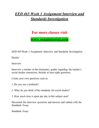 EED 465 Week 1 Assignment Interview and
Standards Investigation
For more classes visit
www.snaptutorial.com
EED 465 Week 1 Assignment Interview and Standards Investigation
Details:
Interview
Interview a teacher in the elementary grades regarding the teacher’s
social studies instruction. Include at least eight questions.
Create your own questions such as:
1. Do you use a textbook?
2. What do you think of the standards for social studies?
3. How much time is spent per day in this subject area?
Document the interview questions and answers and submit with the
Standards Essay.
Standards Essay
 