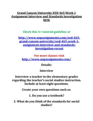 Grand Canyon University EED 465 Week 1
Assignment Interview and Standards Investigation
NEW
Check this A+ tutorial guideline at
http://www.uopassignments.com/eed-465-
grand-canyon-university/eed-465-week-1-
assignment-interview-and-standards-
investigation-recent
For more classes visit
http://www.uopassignments.com/
Details:
Interview
Interview a teacher in the elementary grades
regarding the teacher’s social studies instruction.
Include at least eight questions.
Create your own questions such as:
1. Do you use a textbook?
2. What do you think of the standards for social
studies?
 