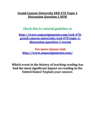 Grand Canyon University EED 470 Topic 1
Discussion Question 1 NEW
Check this A+ tutorial guideline at
http://www.uopassignments.com/eed-470-
grand-canyon-university/eed-470-topic-1-
discussion-question-1-recent
For more classes visit
http://www.uopassignments.com/
Which event in the history of teaching reading has
had the most significant impact on reading in the
United States? Explain your answer.
 
