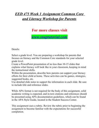 EED 475 Week 1 Assignment Common Core
and Literacy Workshop for Parents
For more classes visit
www.snaptutorial.com
Details:
Select a grade level. You are preparing a workshop for parents that
focuses on literacy and the Common Core standards for your selected
grade level.
Create a PowerPoint presentation of no less than 10-15 slides that
explains what literacy will look like in your classroom, keeping in mind
the instructional shifts.
Within the presentation, describe how parents can support your literacy
efforts for their child at home. These activities can be games, strategies,
suggested books, etc.
Use detailed slide notes to support the information in each slide. Be sure
to include title and reference slides.
While APA format is not required for the body of this assignment, solid
academic writing is expected, and in-text citations and references should
be presented using APA documentation guidelines, which can be found
in the APA Style Guide, located in the Student Success Center.
This assignment uses a rubric. Review the rubric prior to beginning the
assignment to become familiar with the expectations for successful
completion.
 